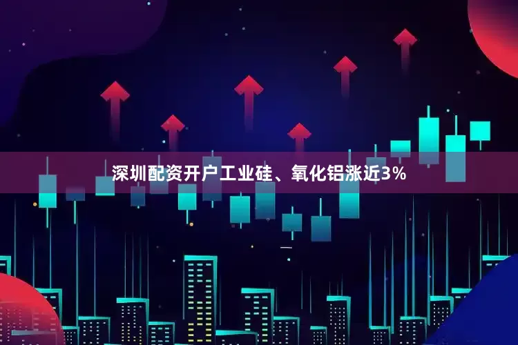 深圳配资开户工业硅、氧化铝涨近3%