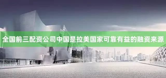 全国前三配资公司中国是拉美国家可靠有益的融资来源