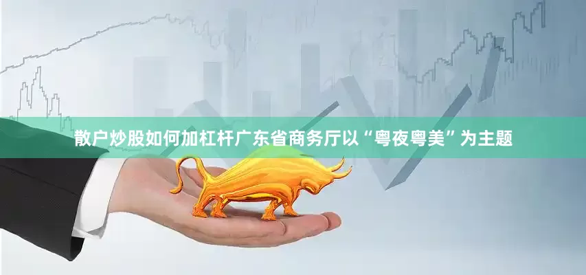 散户炒股如何加杠杆广东省商务厅以“粤夜粤美”为主题