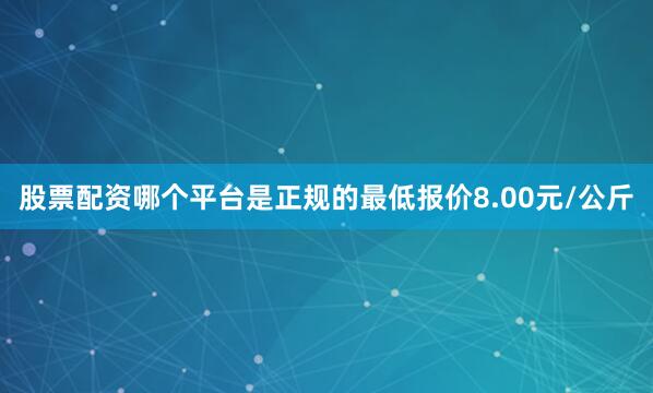 股票配资哪个平台是正规的最低报价8.00元/公斤