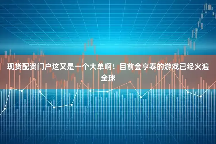 现货配资门户这又是一个大单啊！目前金亨泰的游戏已经火遍全球