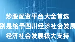 炒股配资平台大全首选加杠网特别是给予四川经济社会发展极大支持