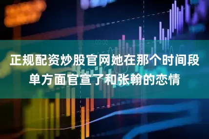 正规配资炒股官网她在那个时间段单方面官宣了和张翰的恋情